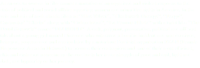 As an ode to women in film comes a narrative of an organized and violent response to the state of political and social affairs regarding women and minorities rights in America. In the vein and mix of such classic films as “Blue Velvet”, “Clockwork Orange”, “Fargo”, Cassavetes’ “Gloria” along with “Columbiana”, “Le Femme Nikita” with a twist like “The Usual Suspects” comes “DIAMOND”- A dark, poignant, provocative, political and off beat tale about a young girl named Diamond who witnessed a horrific incident and was deceived, betrayed, programmed and manipulated by a notorious Feminist organization FEAN (Female Empowered Assassin Network) to become their centerpiece and one of their most efficient, elite and disturbed assassins as she confronts her inner-struggle of good and evil, light and dark, and hypocrisy on her journey. 